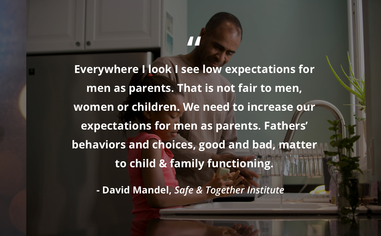 Everywhere I look I see low expectations for men as parents. That is not fair to men, women or children. We need to increase our expectations for men as parents. Fathers' behaviors and choices, good and bad, matter to child & family functioning. David Mandel, Safe & Together Institute
